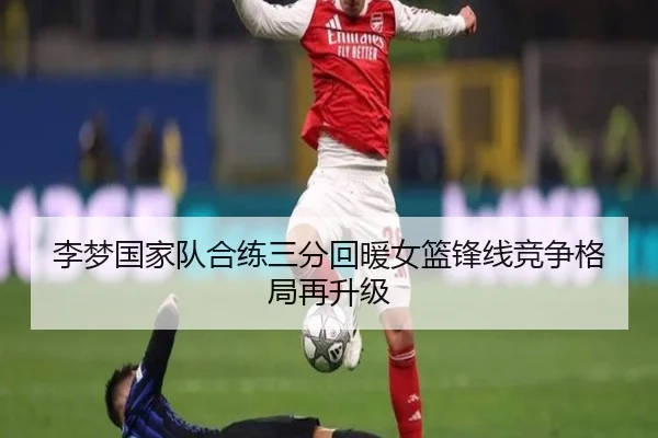 李梦国家队合练三分回暖女篮锋线竞争格局再升级